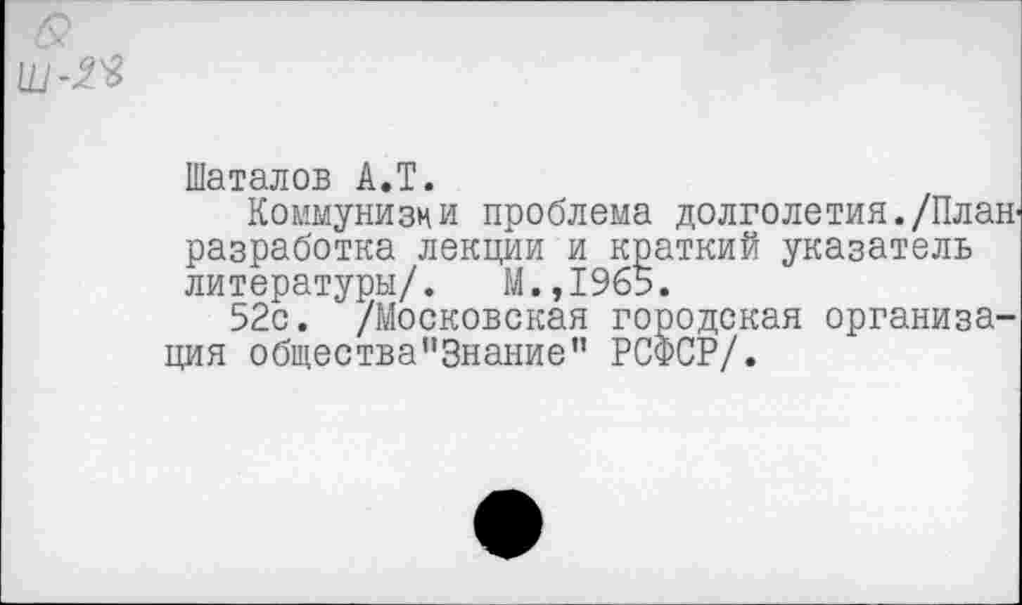 ﻿Шаталов А.Т.
Коммунизм и проблема долголетия./План-разработка лекции и краткий указатель литературы/. М.,1965.
52с. /Московская городская организация общества"Знание” РСФСР/.